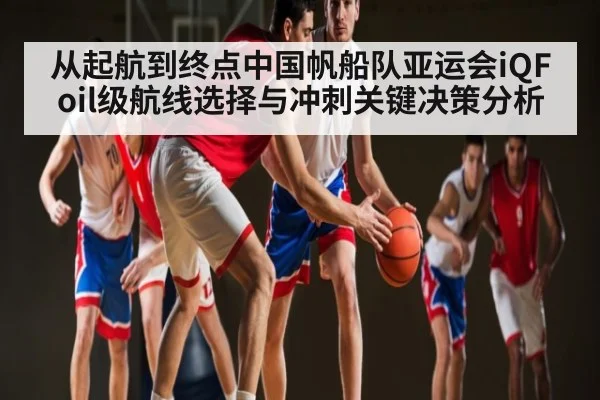 从起航到终点中国帆船队亚运会iQFoil级航线选择与冲刺关键决策分析