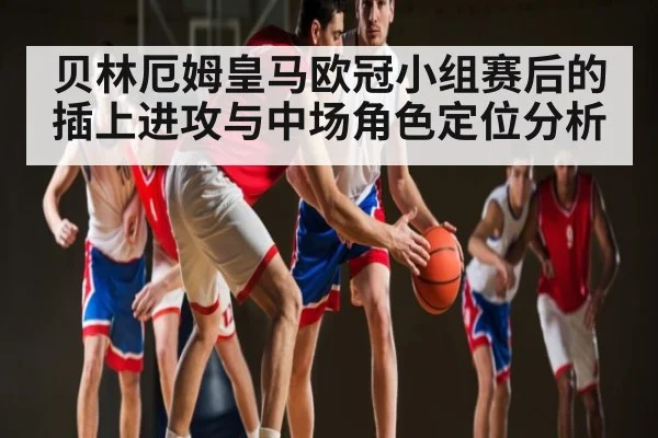 贝林厄姆皇马欧冠小组赛后的插上进攻与中场角色定位分析