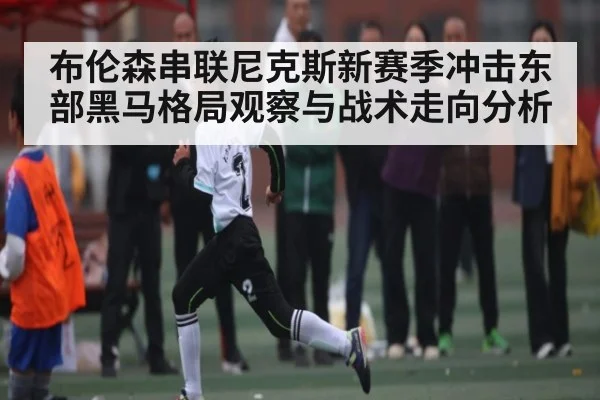 布伦森串联尼克斯新赛季冲击东部黑马格局观察与战术走向分析