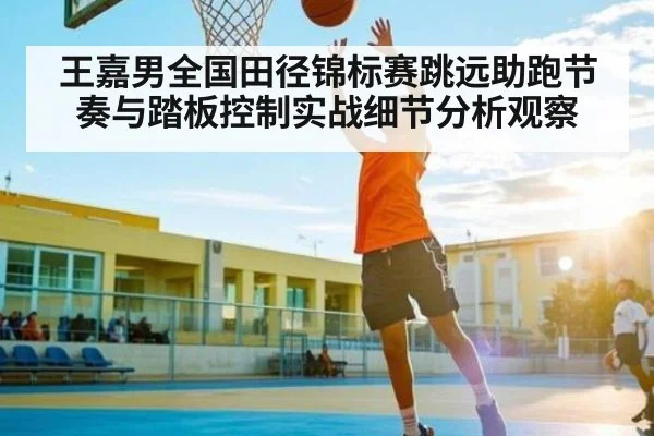 王嘉男全国田径锦标赛跳远助跑节奏与踏板控制实战细节分析观察